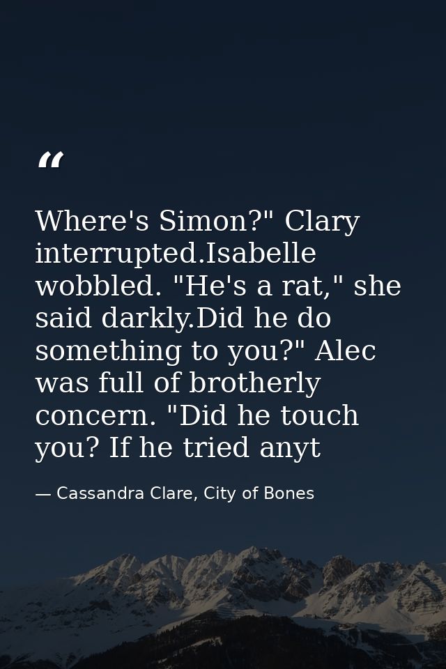 Where's Simon?" Clary interrupted.Isabelle wobbled. "He's a rat," she said darkly.Did he do something to you?" Alec was  — Cassandra Clare, City of Bones