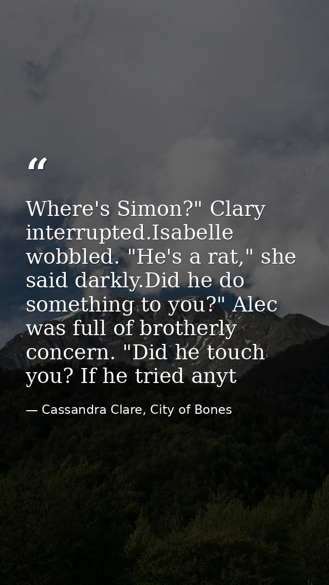 Where's Simon?" Clary interrupted.Isabelle wobbled. "He's a rat," she said darkly.Did he do something to you?" Alec was  — Cassandra Clare, City of Bones