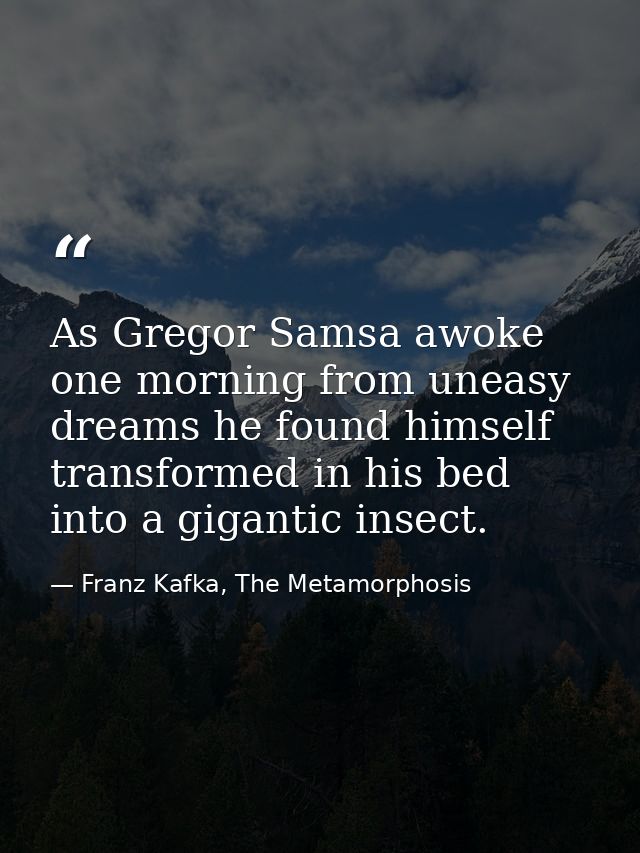 As Gregor Samsa awoke one morning from uneasy dreams he found himself transformed in his bed into a gigantic insect. — Franz Kafka, The Metamorphosis