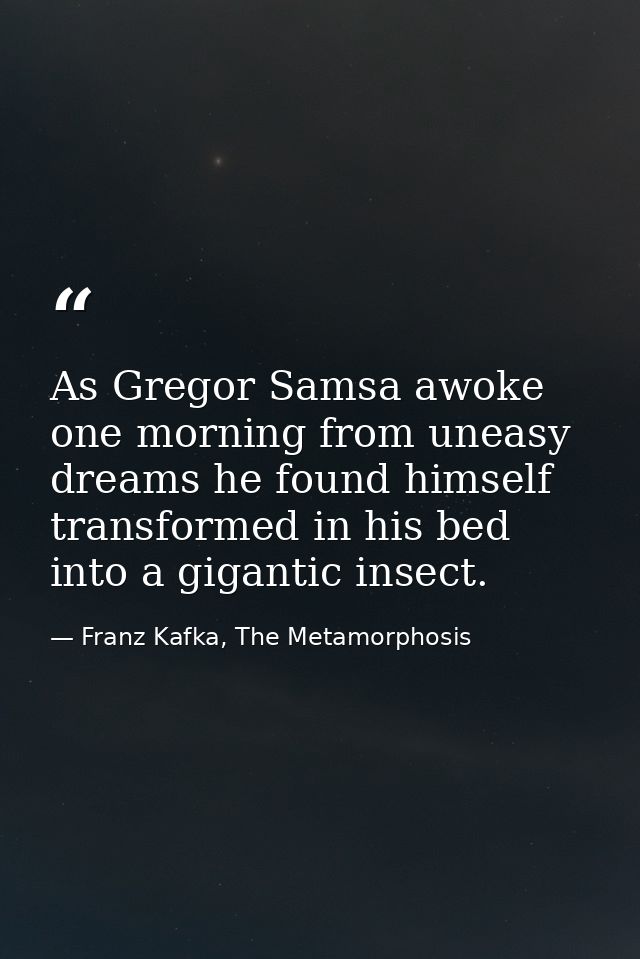 As Gregor Samsa awoke one morning from uneasy dreams he found himself transformed in his bed into a gigantic insect. — Franz Kafka, The Metamorphosis
