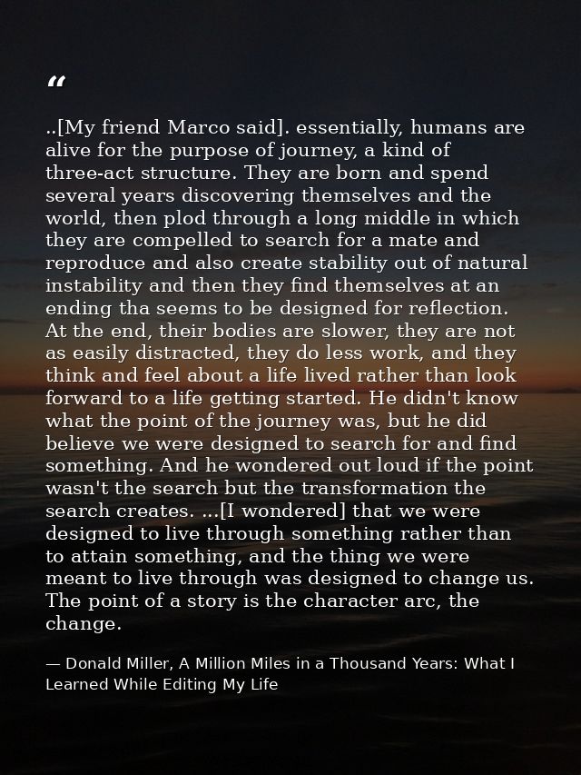 ..[My friend Marco said]. essentially, humans are alive for the purpose of journey, a kind of three-act structure. They  — Donald Miller, A Million Miles in a Thousand Years: What I Learned While Editing My Life