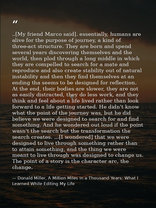 ..[My friend Marco said]. essentially, humans are alive for the purpose of journey, a kind of three-act structure. They  — Donald Miller, A Million Miles in a Thousand Years: What I Learned While Editing My Life