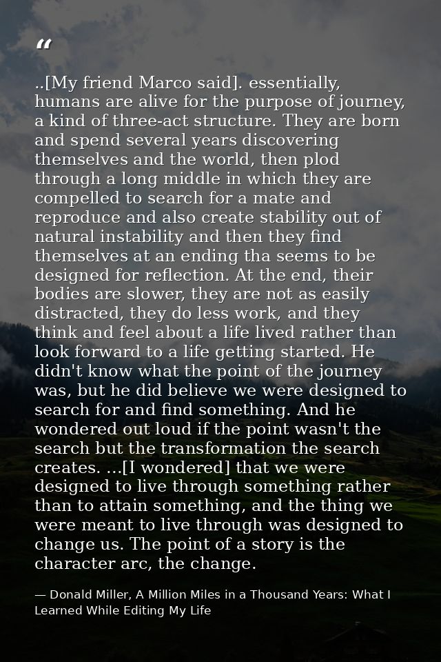 ..[My friend Marco said]. essentially, humans are alive for the purpose of journey, a kind of three-act structure. They  — Donald Miller, A Million Miles in a Thousand Years: What I Learned While Editing My Life