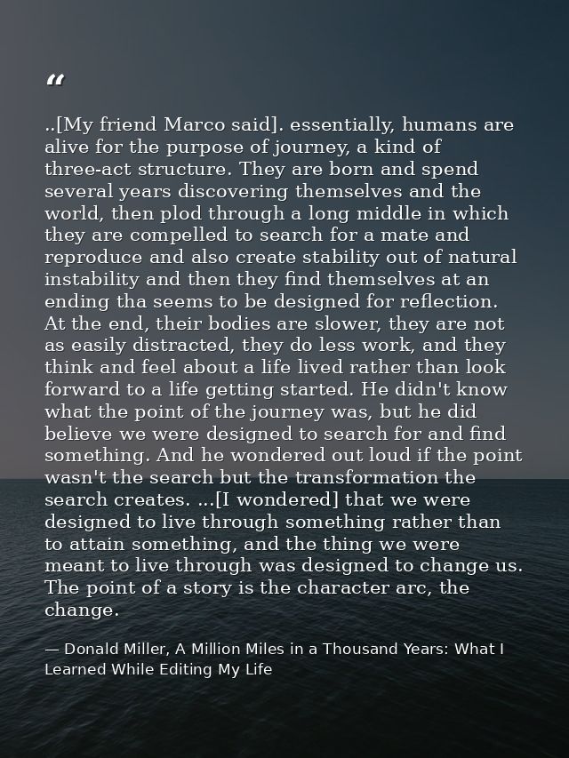 ..[My friend Marco said]. essentially, humans are alive for the purpose of journey, a kind of three-act structure. They  — Donald Miller, A Million Miles in a Thousand Years: What I Learned While Editing My Life