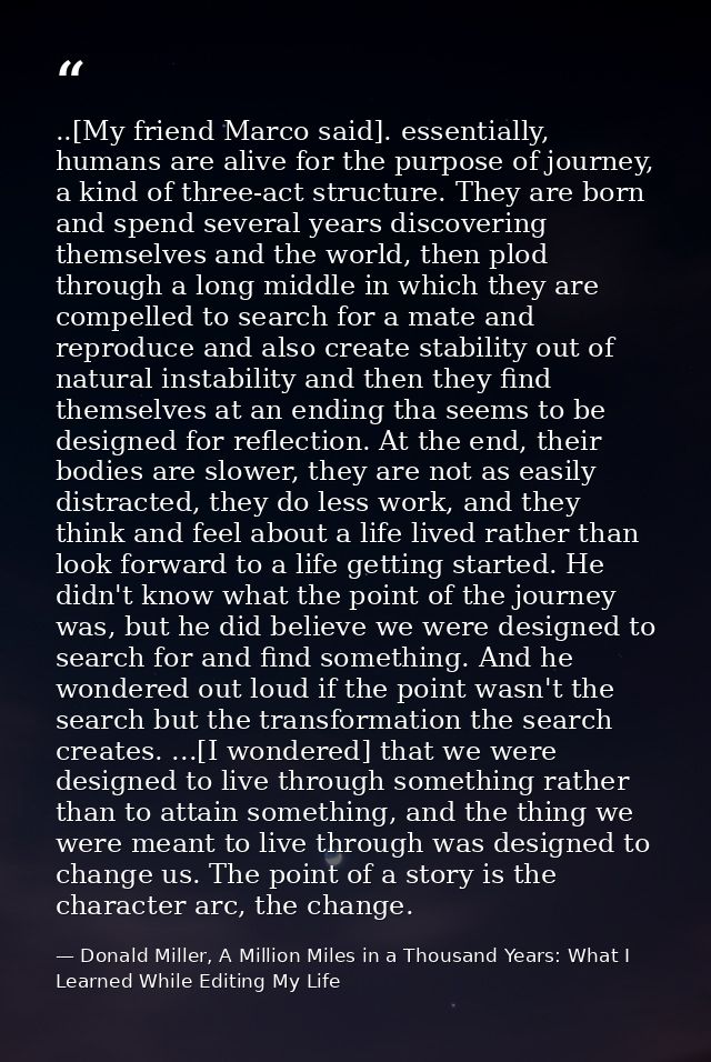 ..[My friend Marco said]. essentially, humans are alive for the purpose of journey, a kind of three-act structure. They  — Donald Miller, A Million Miles in a Thousand Years: What I Learned While Editing My Life