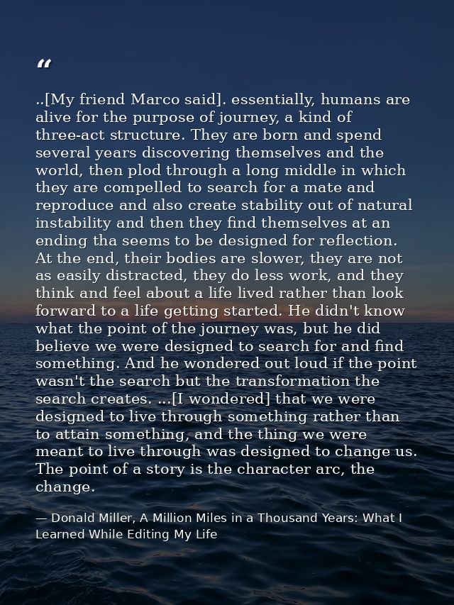 ..[My friend Marco said]. essentially, humans are alive for the purpose of journey, a kind of three-act structure. They  — Donald Miller, A Million Miles in a Thousand Years: What I Learned While Editing My Life