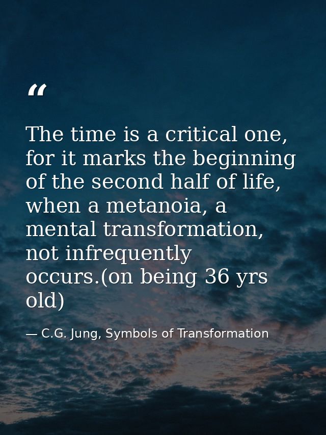 The time is a critical one, for it marks the beginning of the second half of life, when a metanoia, a mental transformat — C.G. Jung, Symbols of Transformation