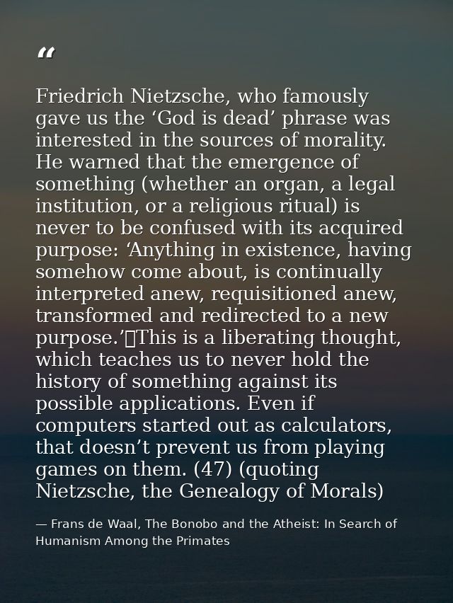 Friedrich Nietzsche, who famously gave us the ‘God is dead’ phrase was interested in the sources of morality. He warned  — Frans de Waal, The Bonobo and the Atheist: In Search of Humanism Among the Primates