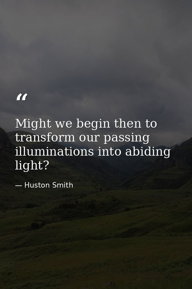 Might we begin then to transform our passing illuminations into abiding light? — Huston Smith