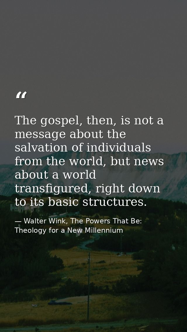 The gospel, then, is not a message about the salvation of individuals from the world, but news about a world transfigure — Walter Wink, The Powers That Be: Theology for a New Millennium