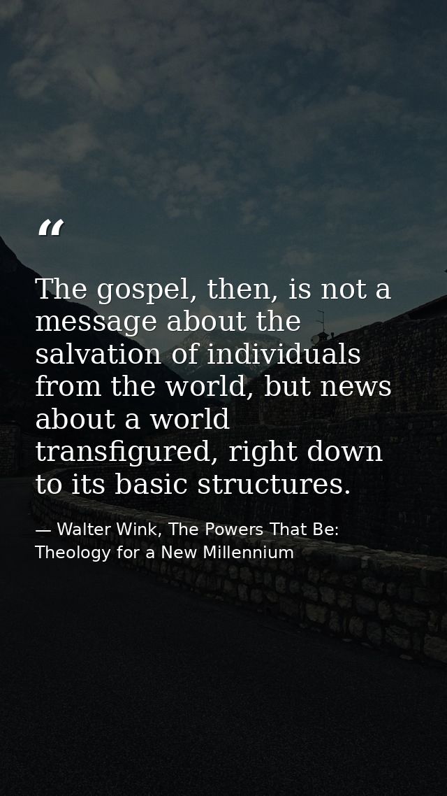 The gospel, then, is not a message about the salvation of individuals from the world, but news about a world transfigure — Walter Wink, The Powers That Be: Theology for a New Millennium