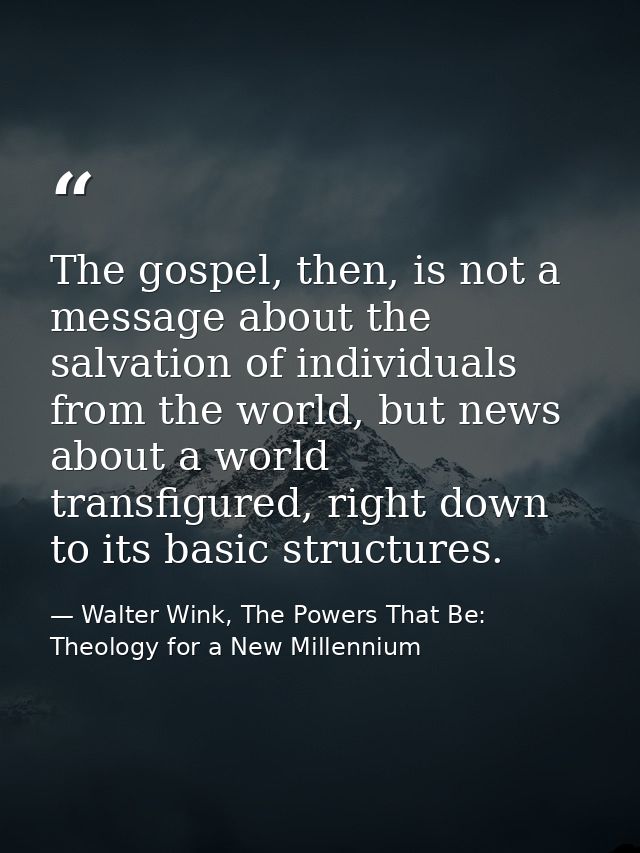 The gospel, then, is not a message about the salvation of individuals from the world, but news about a world transfigure — Walter Wink, The Powers That Be: Theology for a New Millennium