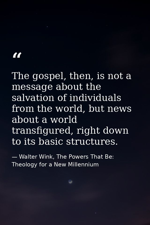 The gospel, then, is not a message about the salvation of individuals from the world, but news about a world transfigure — Walter Wink, The Powers That Be: Theology for a New Millennium