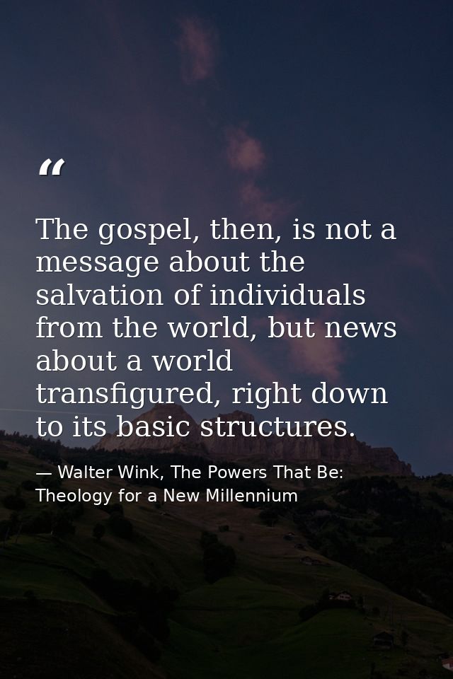The gospel, then, is not a message about the salvation of individuals from the world, but news about a world transfigure — Walter Wink, The Powers That Be: Theology for a New Millennium