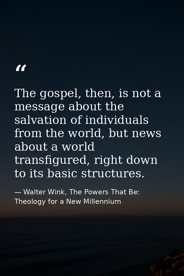 The gospel, then, is not a message about the salvation of individuals from the world, but news about a world transfigure — Walter Wink, The Powers That Be: Theology for a New Millennium