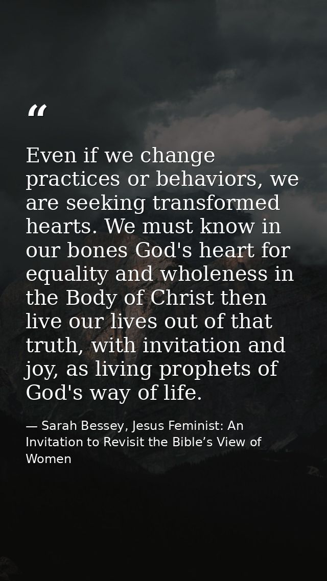 Even if we change practices or behaviors, we are seeking transformed hearts. We must know in our bones God's heart for e — Sarah Bessey, Jesus Feminist: An Invitation to Revisit the Bible’s View of Women