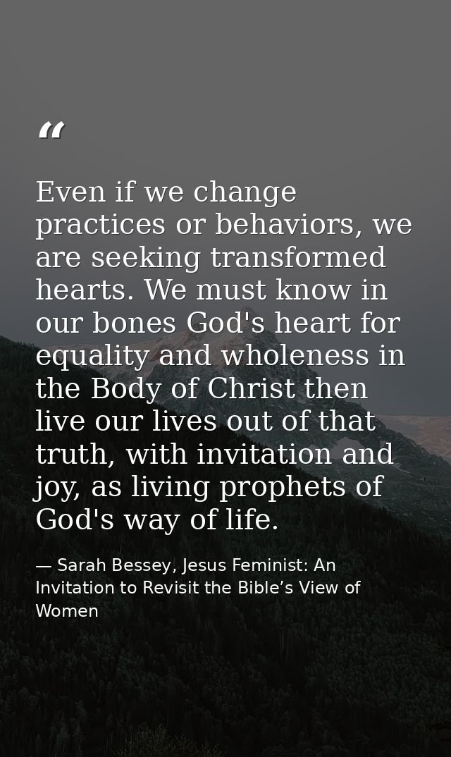 Even if we change practices or behaviors, we are seeking transformed hearts. We must know in our bones God's heart for e — Sarah Bessey, Jesus Feminist: An Invitation to Revisit the Bible’s View of Women