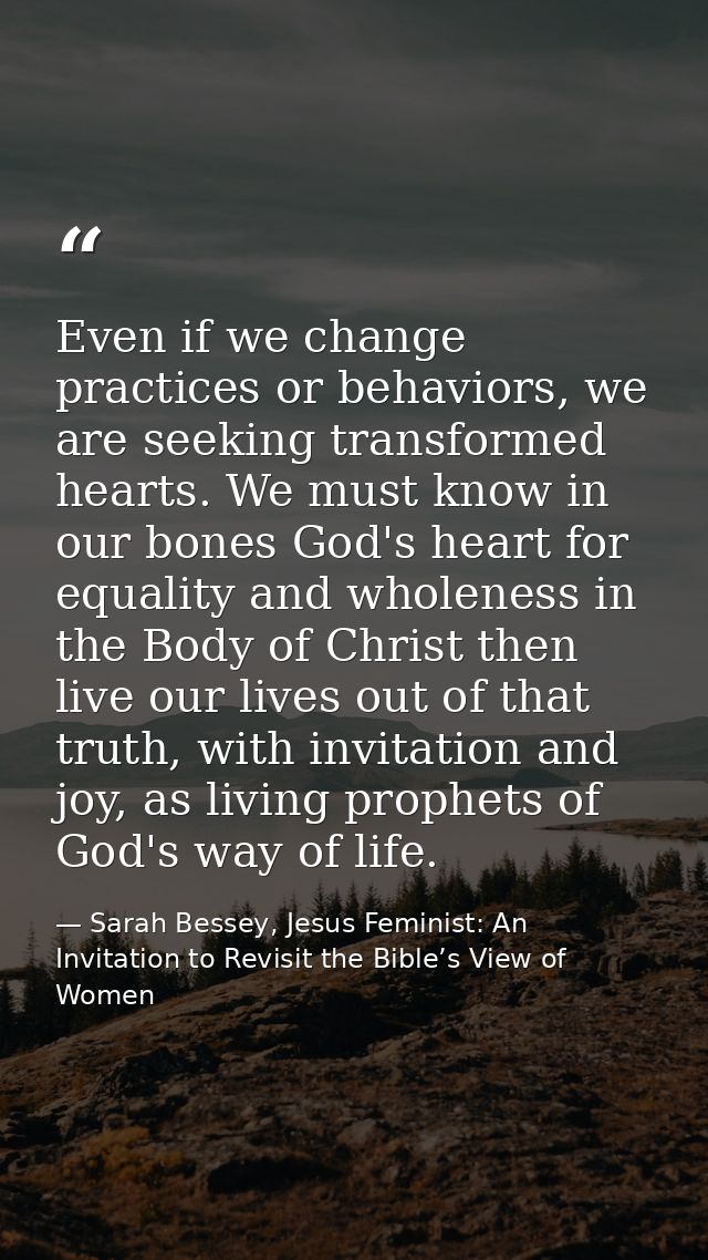 Even if we change practices or behaviors, we are seeking transformed hearts. We must know in our bones God's heart for e — Sarah Bessey, Jesus Feminist: An Invitation to Revisit the Bible’s View of Women