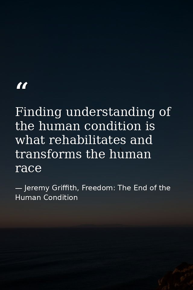 Finding understanding of the human condition is what rehabilitates and transforms the human race — Jeremy Griffith, Freedom: The End of the Human Condition
