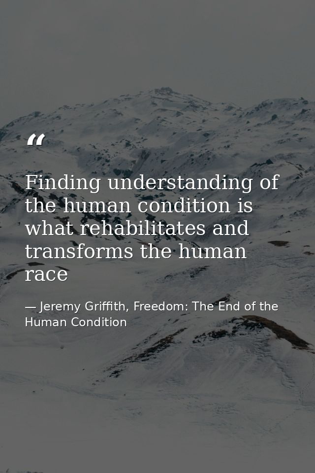 Finding understanding of the human condition is what rehabilitates and transforms the human race — Jeremy Griffith, Freedom: The End of the Human Condition
