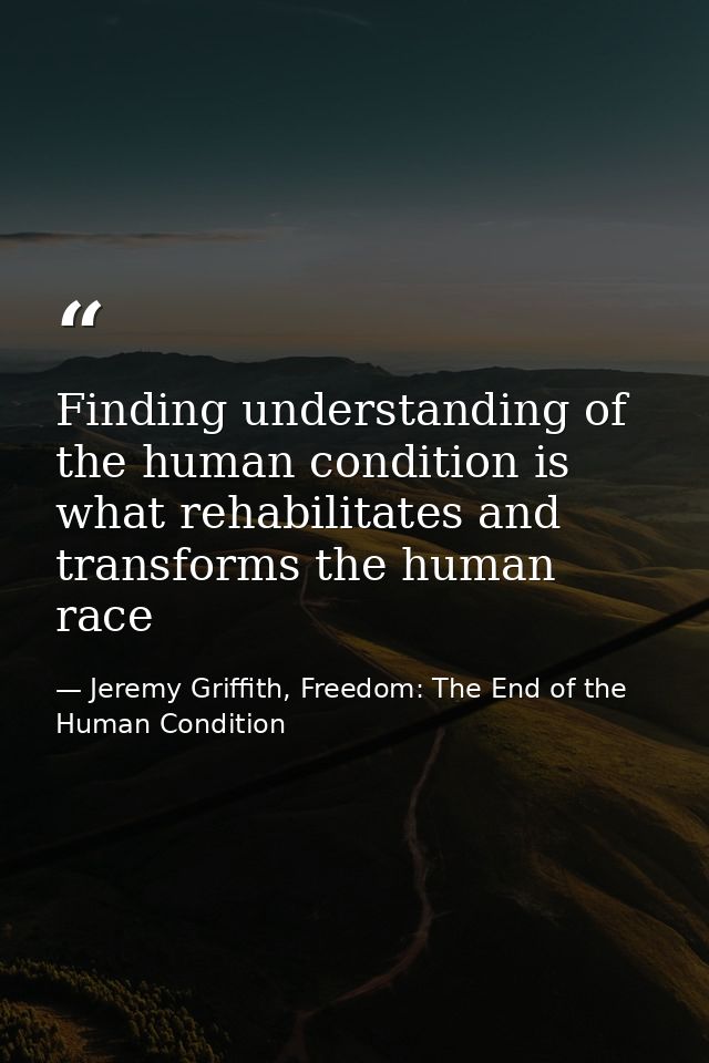 Finding understanding of the human condition is what rehabilitates and transforms the human race — Jeremy Griffith, Freedom: The End of the Human Condition
