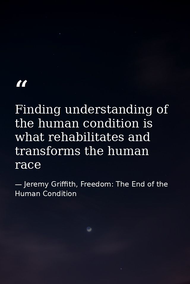 Finding understanding of the human condition is what rehabilitates and transforms the human race — Jeremy Griffith, Freedom: The End of the Human Condition