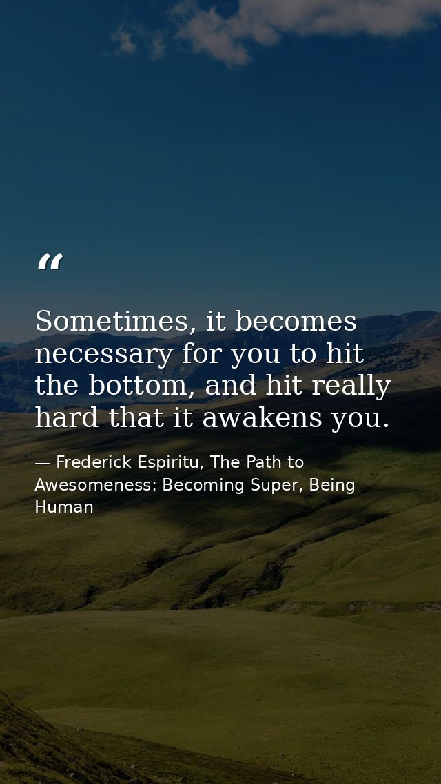 Sometimes, it becomes necessary for you to hit the bottom, and hit really hard that it awakens you. — Frederick Espiritu, The Path to Awesomeness: Becoming Super, Being Human