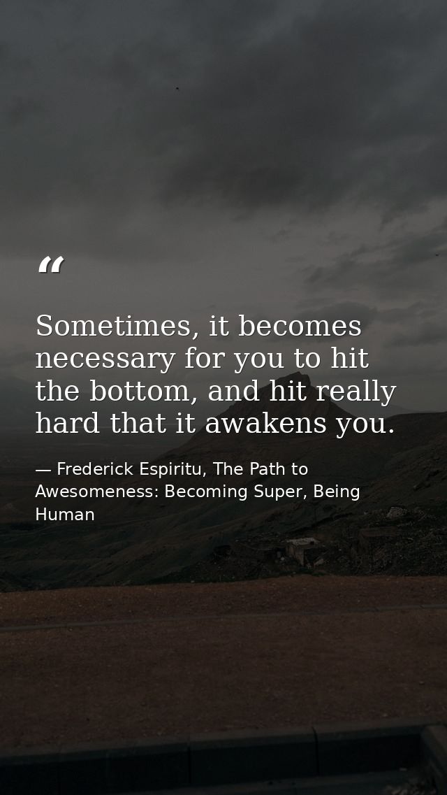 Sometimes, it becomes necessary for you to hit the bottom, and hit really hard that it awakens you. — Frederick Espiritu, The Path to Awesomeness: Becoming Super, Being Human