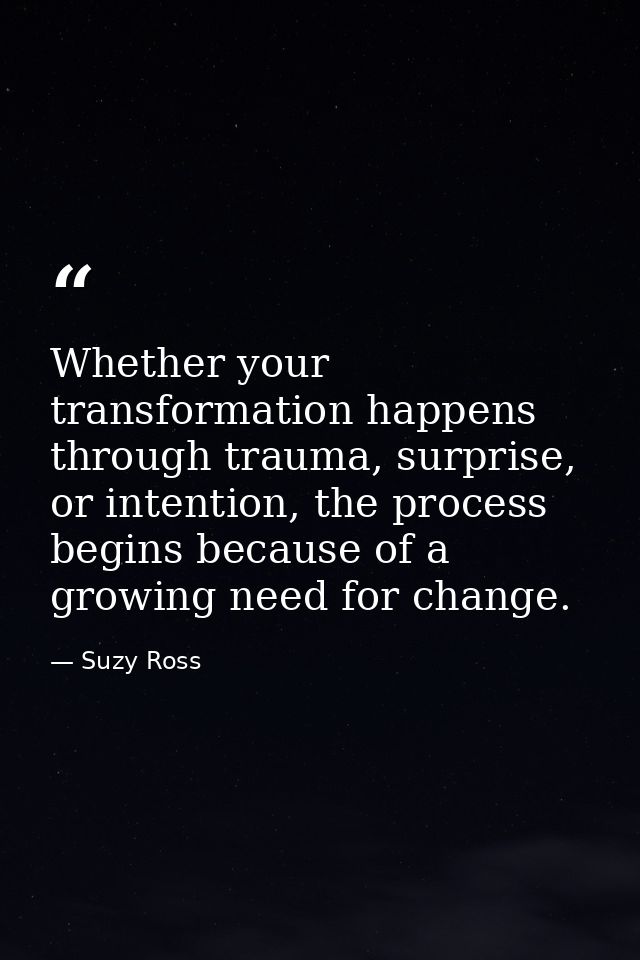Whether your transformation happens through trauma, surprise, or intention, the process begins because of a growing need — Suzy Ross