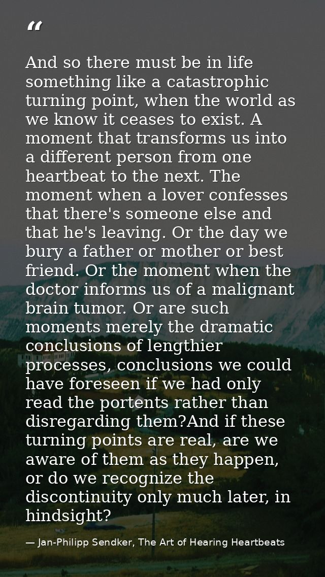 And so there must be in life something like a catastrophic turning point, when the world as we know it ceases to exist.  — Jan-Philipp Sendker, The Art of Hearing Heartbeats