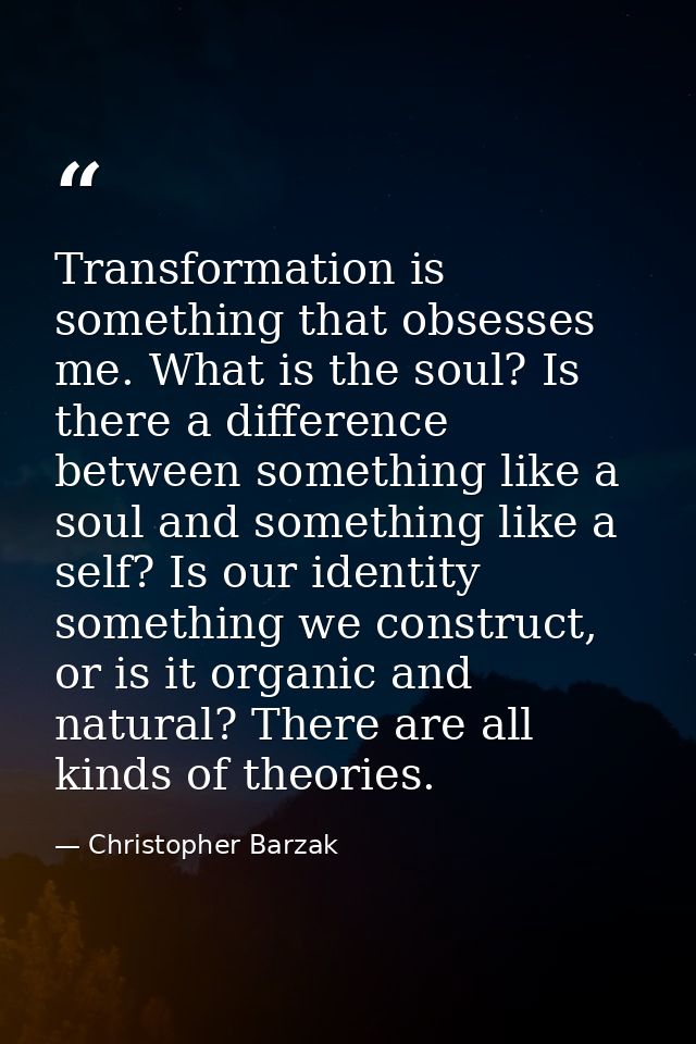 Transformation is something that obsesses me. What is the soul? Is there a difference between something like a soul and  — Christopher Barzak