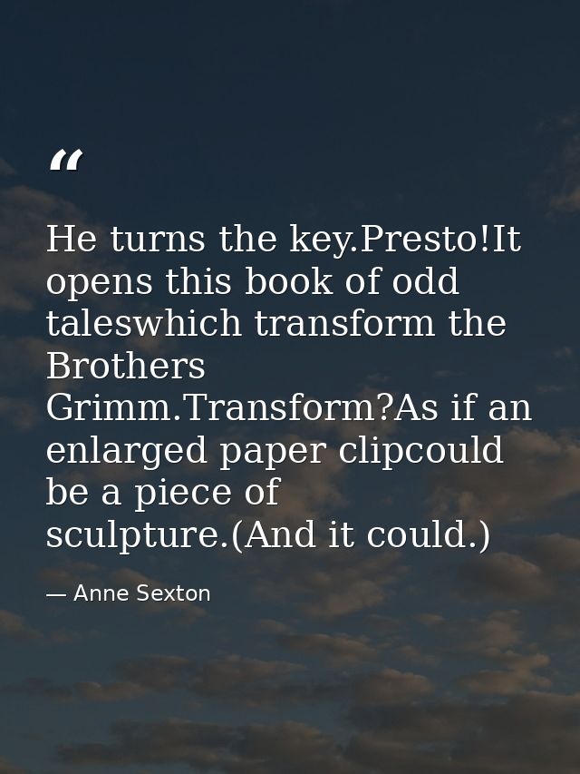 He turns the key.Presto!It opens this book of odd taleswhich transform the Brothers Grimm.Transform?As if an enlarged pa — Anne Sexton