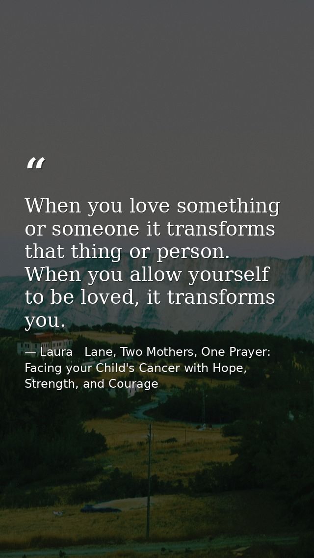 When you love something or someone it transforms that thing or person. When you allow yourself to be loved, it transform — Laura   Lane, Two Mothers, One Prayer: Facing your Child's Cancer with Hope, Strength, and Courage