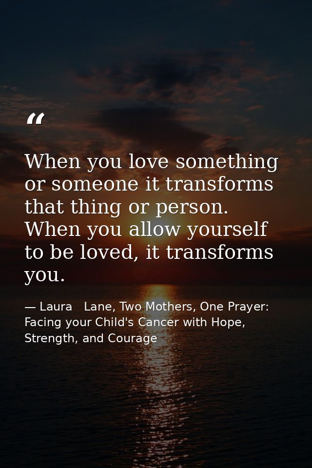 When you love something or someone it transforms that thing or person. When you allow yourself to be loved, it transform — Laura   Lane, Two Mothers, One Prayer: Facing your Child's Cancer with Hope, Strength, and Courage