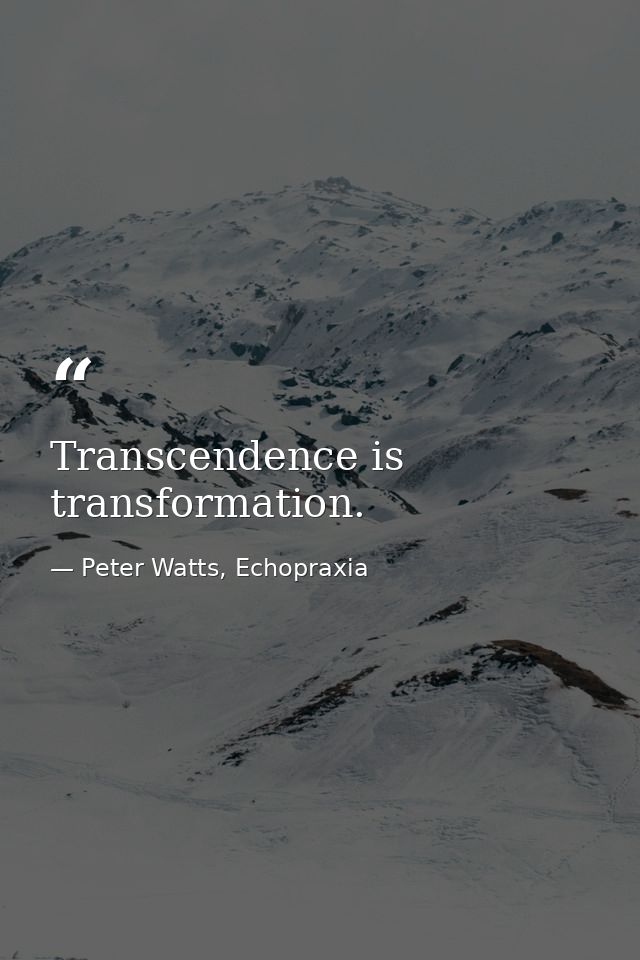 Transcendence is transformation. — Peter Watts, Echopraxia