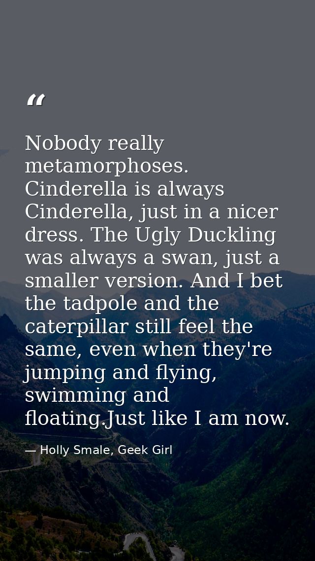 Nobody really metamorphoses. Cinderella is always Cinderella, just in a nicer dress. The Ugly Duckling was always a swan — Holly Smale, Geek Girl