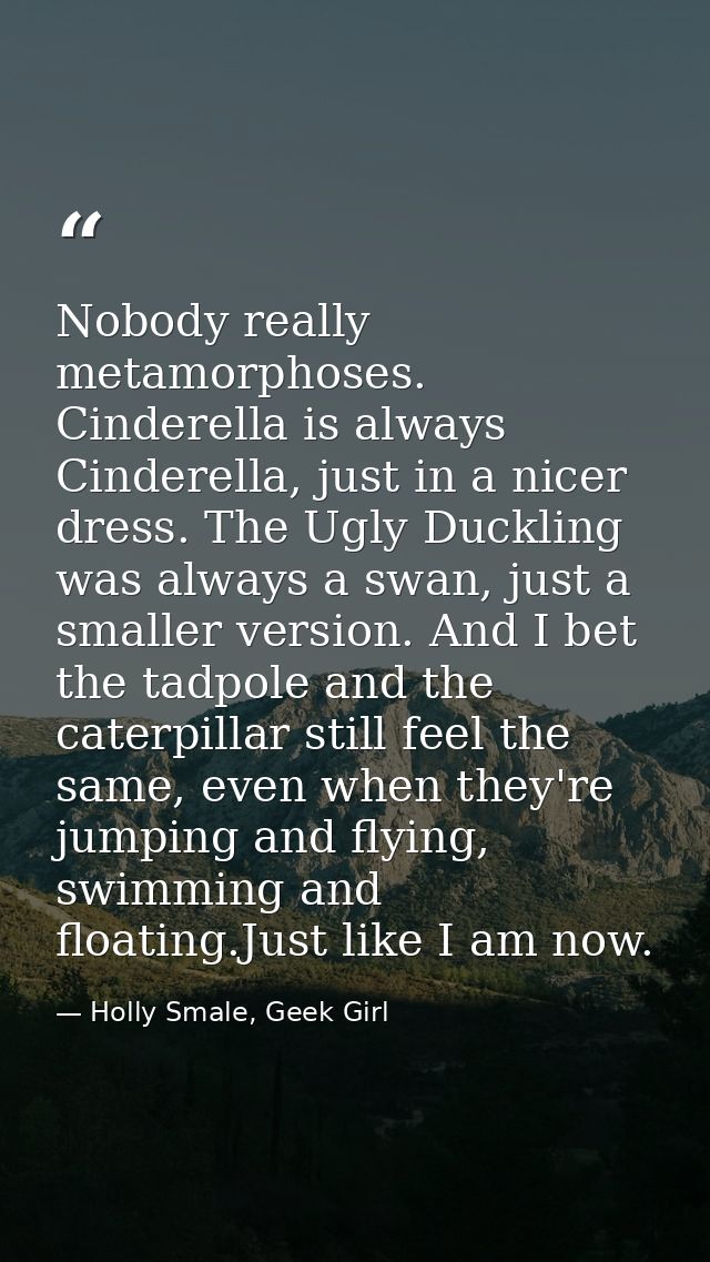 Nobody really metamorphoses. Cinderella is always Cinderella, just in a nicer dress. The Ugly Duckling was always a swan — Holly Smale, Geek Girl
