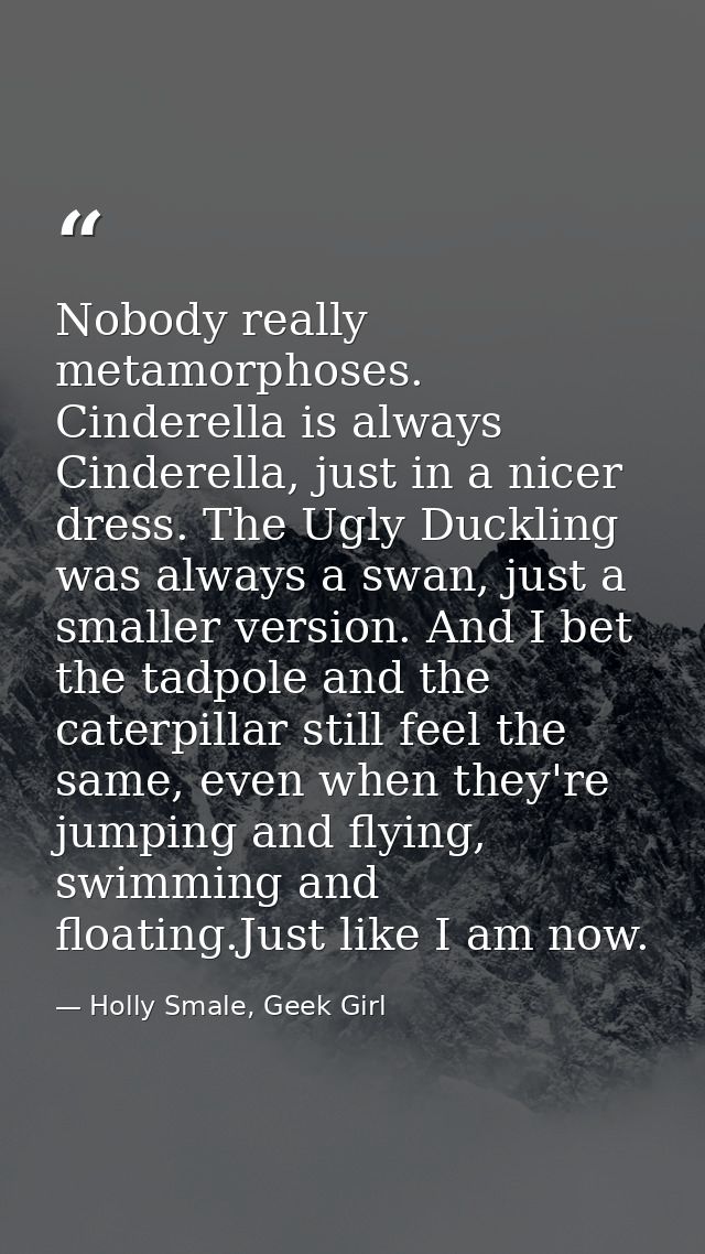 Nobody really metamorphoses. Cinderella is always Cinderella, just in a nicer dress. The Ugly Duckling was always a swan — Holly Smale, Geek Girl