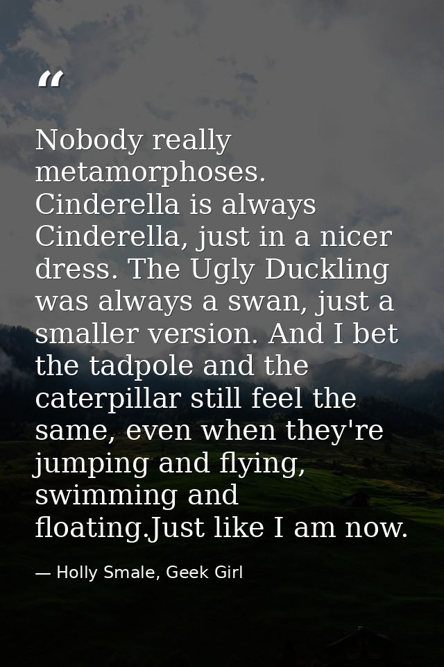 Nobody really metamorphoses. Cinderella is always Cinderella, just in a nicer dress. The Ugly Duckling was always a swan — Holly Smale, Geek Girl