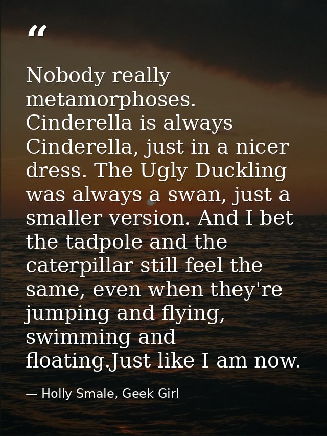 Nobody really metamorphoses. Cinderella is always Cinderella, just in a nicer dress. The Ugly Duckling was always a swan — Holly Smale, Geek Girl