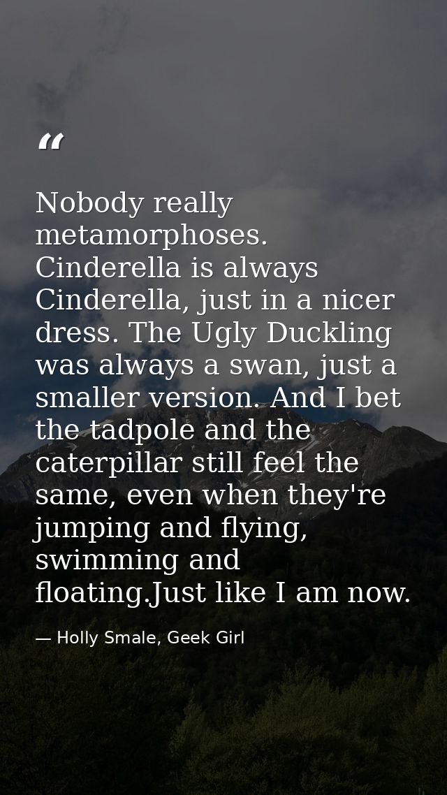 Nobody really metamorphoses. Cinderella is always Cinderella, just in a nicer dress. The Ugly Duckling was always a swan — Holly Smale, Geek Girl