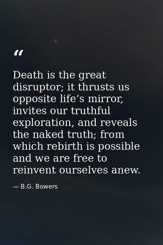Death is the great disruptor; it thrusts us opposite life’s mirror, invites our truthful exploration, and reveals the na — B.G. Bowers