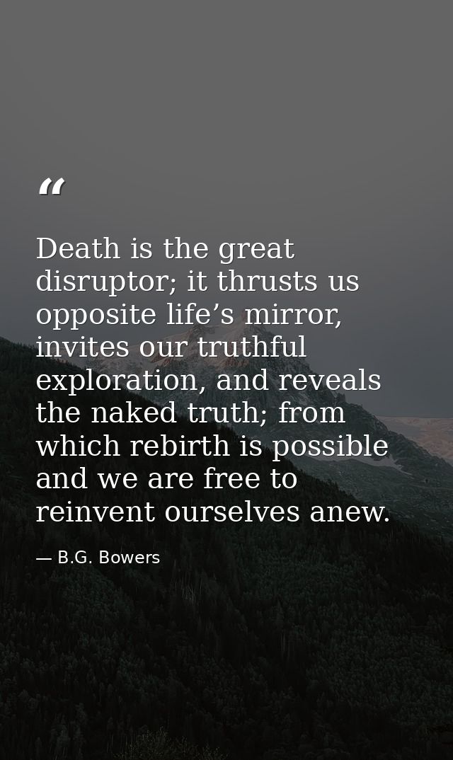 Death is the great disruptor; it thrusts us opposite life’s mirror, invites our truthful exploration, and reveals the na — B.G. Bowers