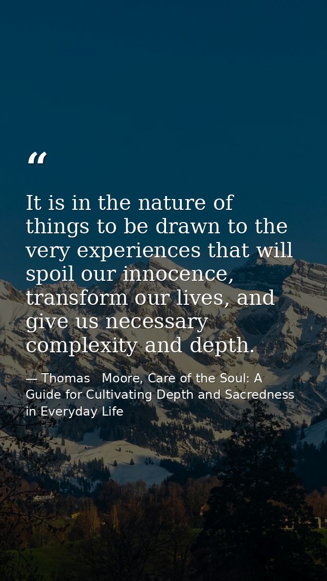 It is in the nature of things to be drawn to the very experiences that will spoil our innocence, transform our lives, an — Thomas   Moore, Care of the Soul: A Guide for Cultivating Depth and Sacredness in Everyday Life