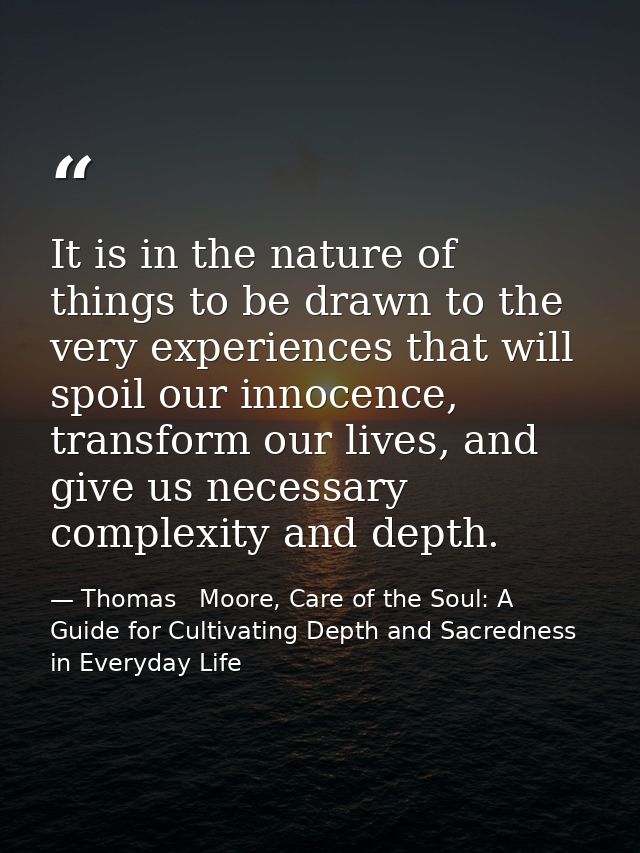 It is in the nature of things to be drawn to the very experiences that will spoil our innocence, transform our lives, an — Thomas   Moore, Care of the Soul: A Guide for Cultivating Depth and Sacredness in Everyday Life