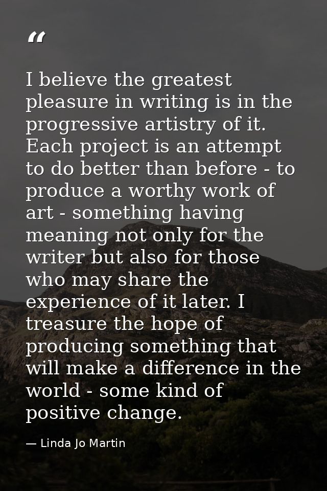 I believe the greatest pleasure in writing is in the progressive artistry of it. Each project is an attempt to do better — Linda Jo Martin
