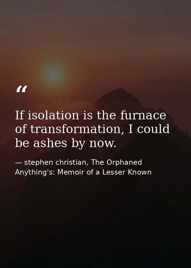 If isolation is the furnace of transformation, I could be ashes by now. — stephen christian, The Orphaned Anything's: Memoir of a Lesser Known