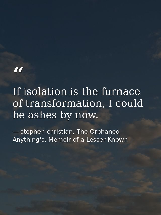 If isolation is the furnace of transformation, I could be ashes by now. — stephen christian, The Orphaned Anything's: Memoir of a Lesser Known