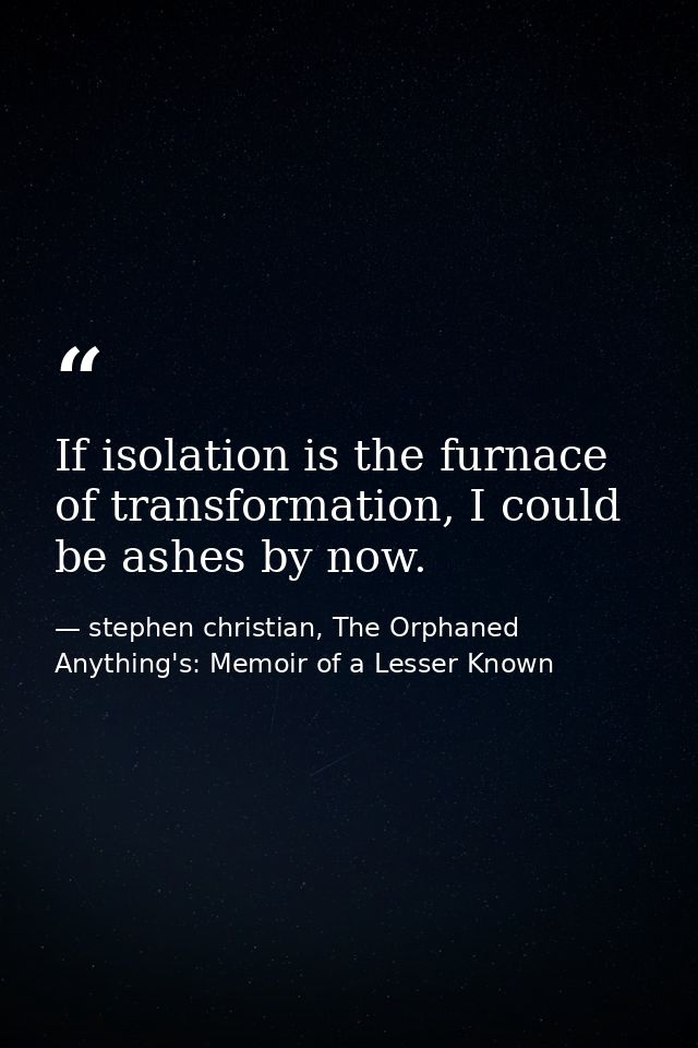 If isolation is the furnace of transformation, I could be ashes by now. — stephen christian, The Orphaned Anything's: Memoir of a Lesser Known