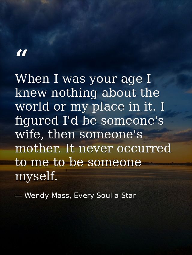 When I was your age I knew nothing about the world or my place in it. I figured I'd be someone's wife, then someone's mo — Wendy Mass, Every Soul a Star